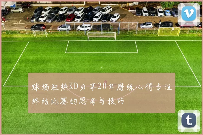 球场狂热KD分享20年磨练心得专注终结比赛的思考与技巧