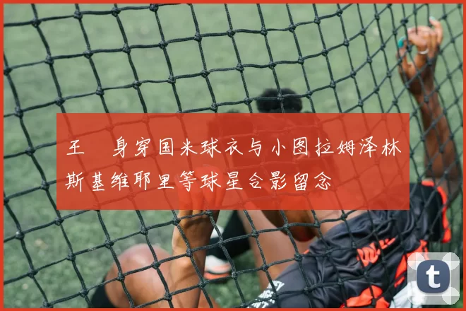 王濛身穿国米球衣与小图拉姆泽林斯基维耶里等球星合影留念