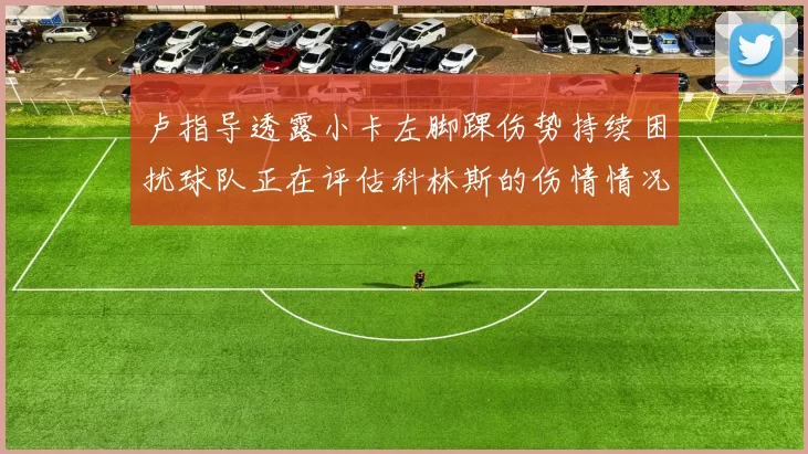 卢指导透露小卡左脚踝伤势持续困扰球队正在评估科林斯的伤情情况