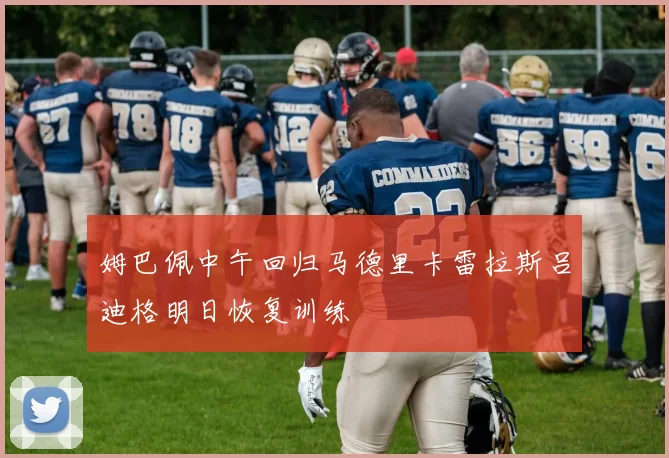 姆巴佩中午回归马德里卡雷拉斯吕迪格明日恢复训练