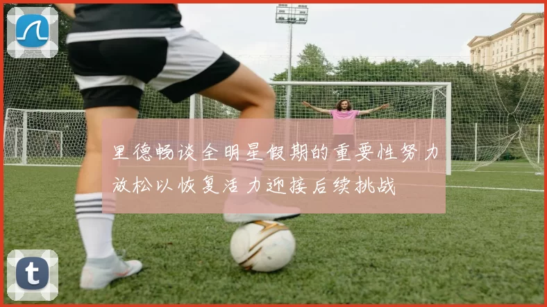 里德畅谈全明星假期的重要性努力放松以恢复活力迎接后续挑战