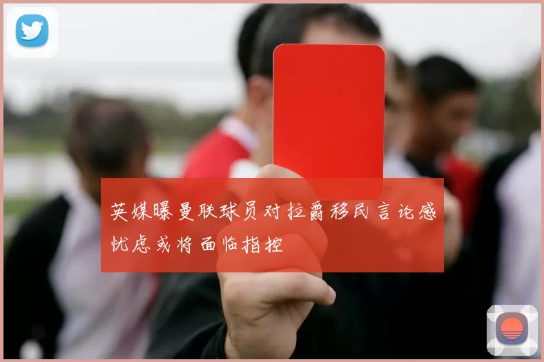 英媒曝曼联球员对拉爵移民言论感忧虑或将面临指控