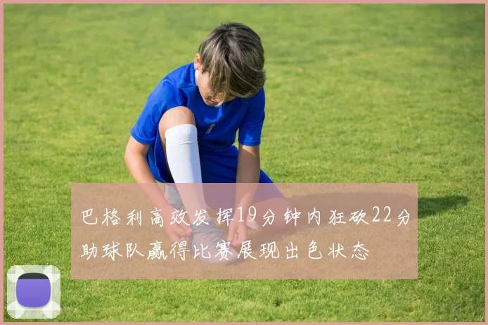 巴格利高效发挥19分钟内狂砍22分助球队赢得比赛展现出色状态