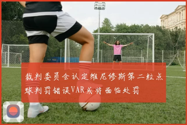 裁判委员会认定维尼修斯第二粒点球判罚错误VAR或将面临处罚