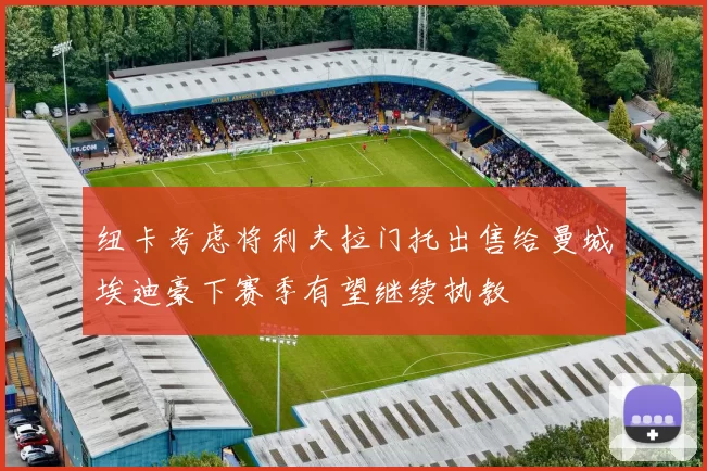 纽卡考虑将利夫拉门托出售给曼城埃迪豪下赛季有望继续执教