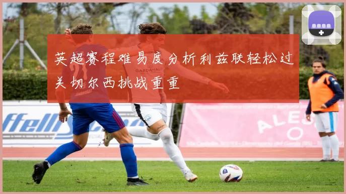 英超赛程难易度分析利兹联轻松过关切尔西挑战重重