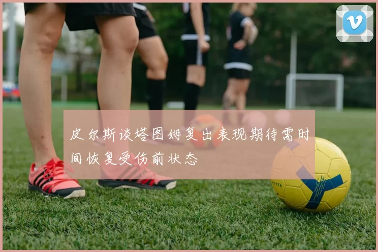 皮尔斯谈塔图姆复出表现期待需时间恢复受伤前状态