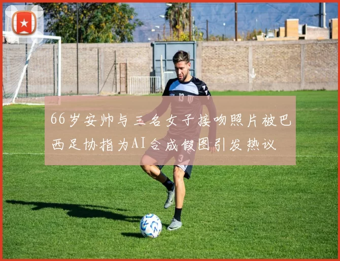 66岁安帅与三名女子接吻照片被巴西足协指为AI合成假图引发热议