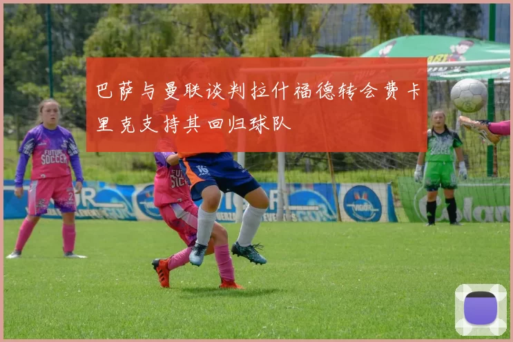 巴萨与曼联谈判拉什福德转会费卡里克支持其回归球队