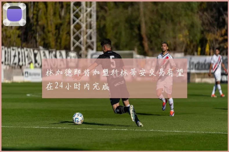 林加德即将加盟科林蒂安交易有望在24小时内完成