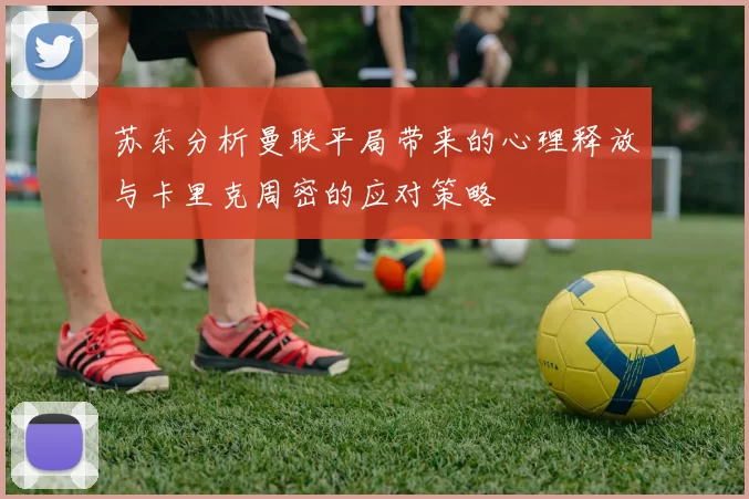 苏东分析曼联平局带来的心理释放与卡里克周密的应对策略