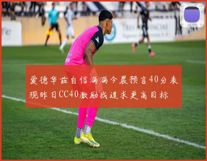 爱德华兹自信满满今晨预言40分表现昨日CC40激励我追求更高目标
