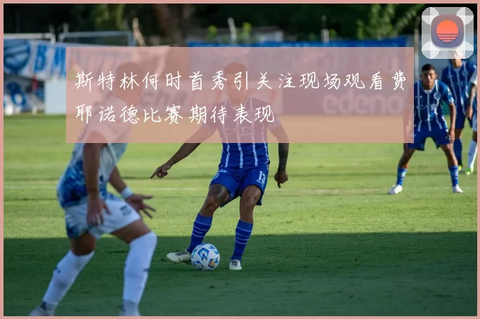 斯特林何时首秀引关注现场观看费耶诺德比赛期待表现