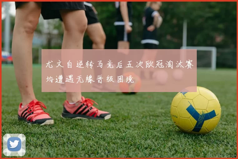 尤文自逆转马竞后五次欧冠淘汰赛均遭遇无缘晋级困境