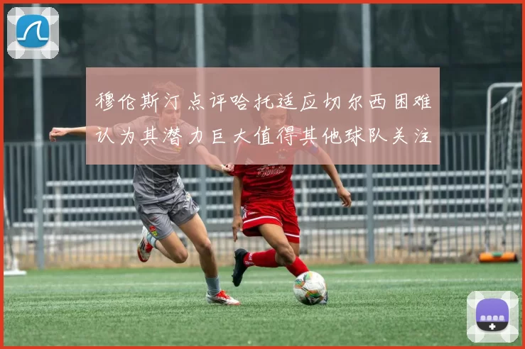 穆伦斯汀点评哈托适应切尔西困难认为其潜力巨大值得其他球队关注