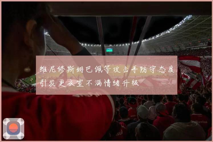 维尼修斯姆巴佩等攻击手防守态度引发更衣室不满情绪升级