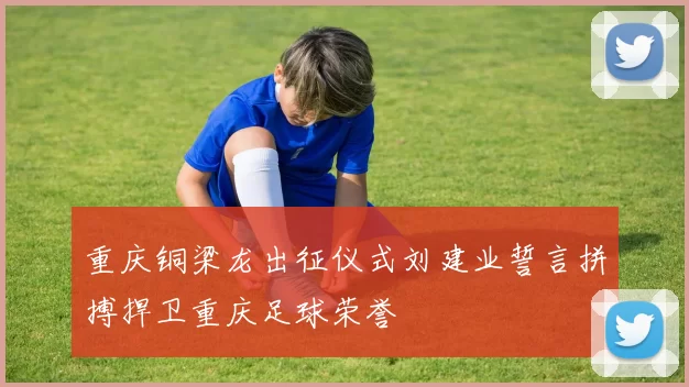 重庆铜梁龙出征仪式刘建业誓言拼搏捍卫重庆足球荣誉