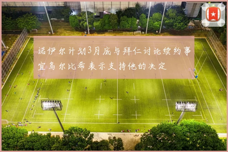 诺伊尔计划3月底与拜仁讨论续约事宜乌尔比希表示支持他的决定