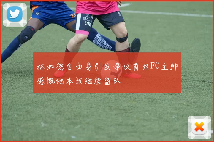 林加德自由身引发争议首尔FC主帅感慨他本该继续留队