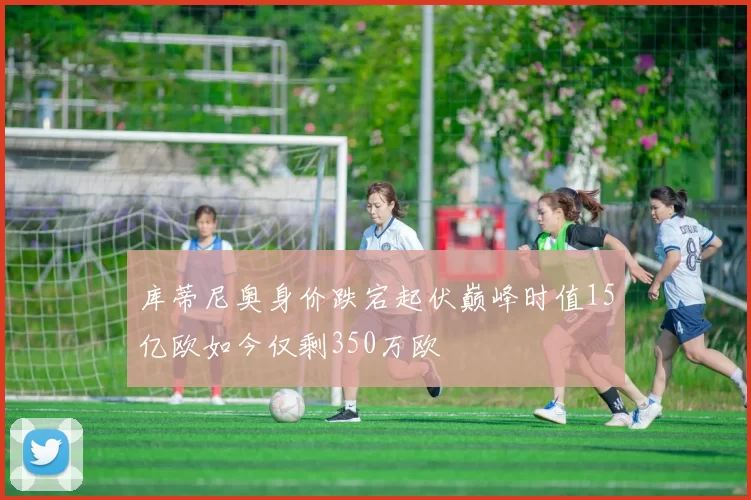 库蒂尼奥身价跌宕起伏巅峰时值15亿欧如今仅剩350万欧