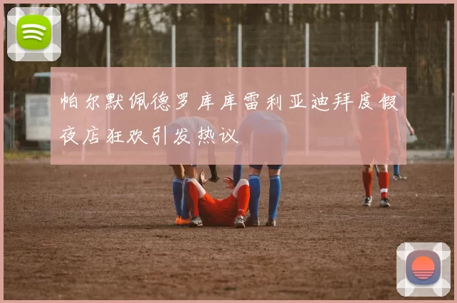 帕尔默佩德罗库库雷利亚迪拜度假夜店狂欢引发热议